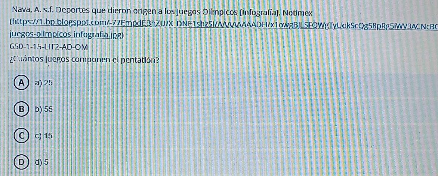 Nava, A. s.f. Deportes que dieron origen a los Juegos Olímpicos [Infografía]. Notimex
(https://1.bp.blogspot.com/-77EmpdEBhZU/X_DNE1shzSI/AAAAAAAADFI/x1owgBJLSFQWgTyUokScQg58pRg5iWV3ACNcBC
juegos-olimpicos-infografia.jpg)
650-1-15-LIT2-AD-OM
¿Cuántos juegos componen el pentatlón?
A a) 25
B b) 55
Cc) 15
Dd) 5