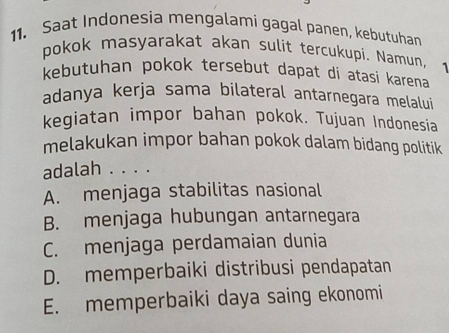 Saat Indonesia mengalami gagal panen, kebutuhan
pokok masyarakat akan sulit tercukupi. Namun, 1
kebutuhan pokok tersebut dapat di atasi karena 
adanya kerja sama bilateral antarnegara melalui
kegiatan impor bahan pokok. Tujuan Indonesia
melakukan impor bahan pokok dalam bidang politik
adalah . . . .
A. menjaga stabilitas nasional
B. menjaga hubungan antarnegara
C. menjaga perdamaian dunia
D. memperbaiki distribusi pendapatan
E. memperbaiki daya saing ekonomi