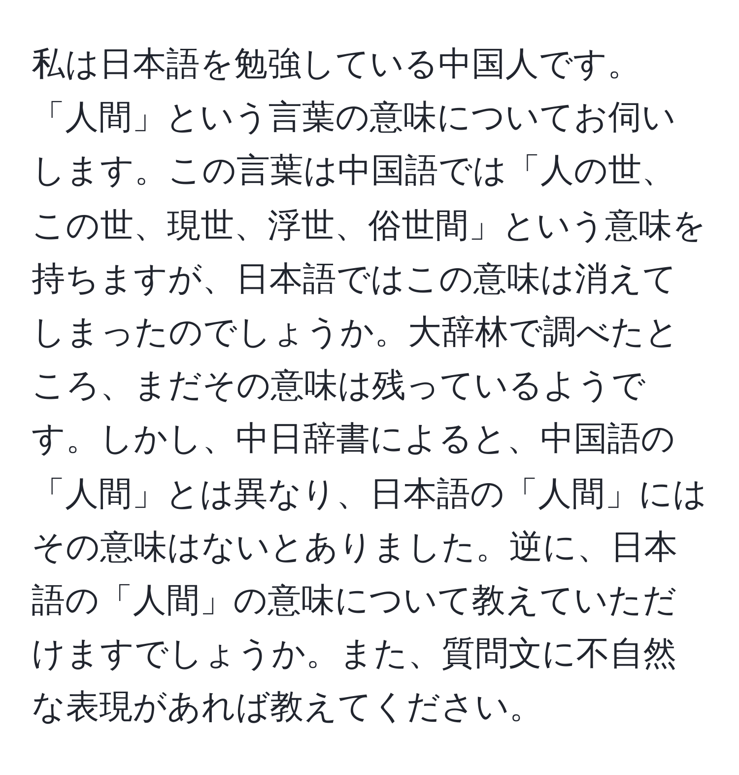 私は日本語を勉強している中国人です。「人間」という言葉の意味についてお伺いします。この言葉は中国語では「人の世、この世、現世、浮世、俗世間」という意味を持ちますが、日本語ではこの意味は消えてしまったのでしょうか。大辞林で調べたところ、まだその意味は残っているようです。しかし、中日辞書によると、中国語の「人間」とは異なり、日本語の「人間」にはその意味はないとありました。逆に、日本語の「人間」の意味について教えていただけますでしょうか。また、質問文に不自然な表現があれば教えてください。