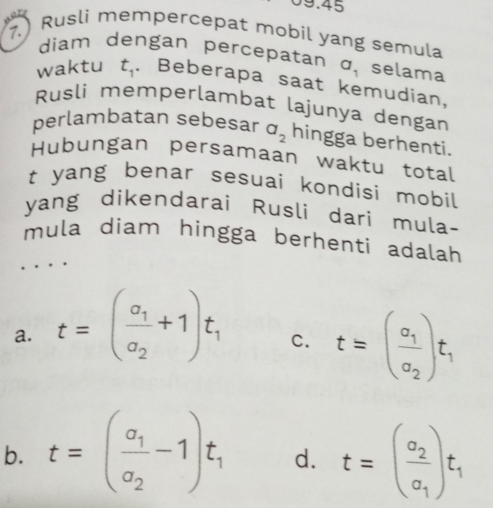 9.45
7.) Rusli mempercepat mobil yang semula
diam dengan percepatan a_1 selama
waktu t_1. Beberapa saat kemudian,
Rusli memperlambat lajunya dengan
perlambatan sebesar a_2 hingga berhenti.
Hubungan persamaan waktu total
t yang benar sesuai kondisi mobil
yang dikendarai Rusli dari mula-
mula diam hingga berhenti adalah
a. t=(frac a_1a_2+1)t_1
C. t=(frac a_1a_2)t_1
b. t=(frac a_1a_2-1)t_1 d. t=(frac a_2a_1)t_1