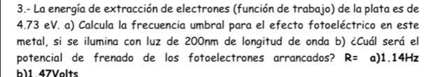 3.- La energía de extracción de electrones (función de trabajo) de la plata es de
4.73 eV. a) Calcula la frecuencia umbral para el efecto fotoeléctrico en este
metal, si se ilumina con luz de 200nm de longitud de onda b) ¿Cuál será el
potencial de frenado de los fotoelectrones arrancados? R= a) 1.14Hz
b) 1 47Volts