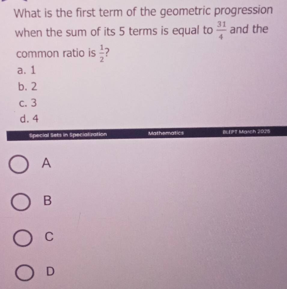 What is the first term of the geometric progression
when the sum of its 5 terms is equal to  31/4  and the
common ratio is  1/2 
a. 1
b. 2
c. 3
d. 4
Special Sets in Specialization Mathematics BLEPT March 2025
A
B
C
D