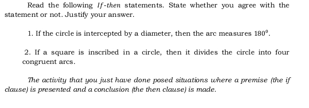 Read the following If-then statements. State whether you agree with the 
statement or not. Justify your answer. 
1. If the circle is intercepted by a diameter, then the arc measures 180°. 
2. If a square is inscribed in a circle, then it divides the circle into four 
congruent arcs. 
The activity that you just have done posed situations where a premise (the if 
clause) is presented and a conclusion (the then clause) is made.