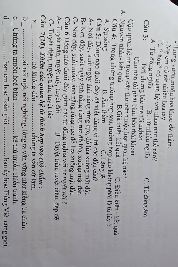 Trong vườn muôn hoa khoe sắc thắm.
- Mẹ em có rất nhiều hoa tay.
Từ “ hoa” có quan hệ với nhau như thế nào?
A. Từ đồng nghĩa B. Từ nhiều nghĩa C. Từ đồng âm
Câu 3: Bởi chưng bác mẹ tôi nghèo
Cho nên tôi phải băm bèo thái khoai.
Cặp quan hệ từ trong câu thơ trên thuộc loại quan hệ nào?
A. Nguyên nhân- kết quả B.Giả thiết- kết quả C. Điều kiện - kết quả
Câu 4: Trong những trường hợp sau, trường hợp nào không phải là từ láy ?
A. Sự sống B. Âm thầm C. Lặng lẽ
Câu 5: Dòng nào dưới đây đã viết đúng vị trí các dấu câu?
A- Nơi đây, suốt ngày ánh nắng rừng rực, đổ lửa xuống mặt đất.
B- Nơi đây, suốt ngày ánh nắng rừng rực đổ lửa, xuống mặt đất.
C- Nơi đây, suốt ngày, ánh nắng rừng rực đổ lửa xuống mặt đất.
Câu 6 Dòng nào dưới đây gồm các từ đồng nghĩa với từ tuyệt vời ?
A- Tuyệt trần, tuyệt mỹ, tuyệt đối B- Tuyệt trần, tuyệt diệu, đẹp đẽ
C- Tuyệt diệu, tuyệt trần, tuyệt tác
Câu 7(2đ). Thêm các quan hệ từ thích hợp vào chỗ chấm :
a __nó không đến _chúng ta vẫn cứ làm.
b __ai nói ngả, nói nghiêng, lòng ta vẫn vững như kiềng ba chân.
c_ Chúng ta muốn hoà bình _kẻ thù muốn chiến tranh.
d_ _bạn em học Toán giỏi _bạn ấy học Tiếng Việt cũng giỏi.