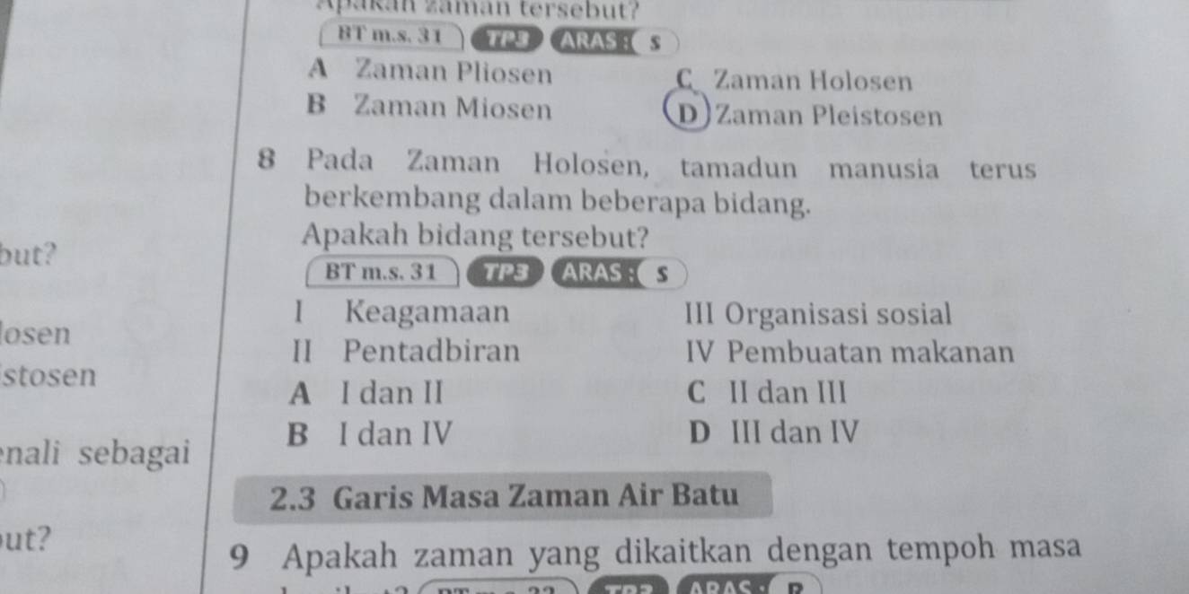 Apakán zamán tersebut?
BT m.s. 31 TP3 ARAS ： S
A Zaman Pliosen C Zaman Holosen
B Zaman Miosen D) Zaman Pleistosen
8 Pada Zaman Holosen, tamadun manusia terus
berkembang dalam beberapa bidang.
Apakah bidang tersebut?
but?
BT m.s. 31 TP3ARASS
I Keagamaan III Organisasi sosial
losen
II Pentadbiran IV Pembuatan makanan
stosen
A I dan II C II dan III
B I dan IV D III dan IV
nali sebagai
2.3 Garis Masa Zaman Air Batu
ut?
9 Apakah zaman yang dikaitkan dengan tempoh masa