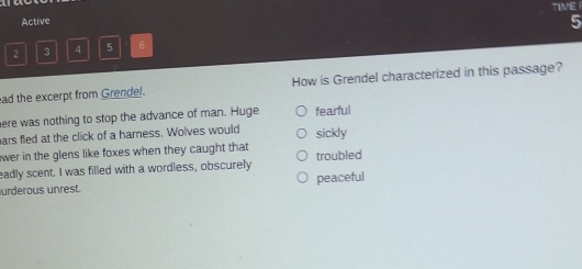 Active TIVE
5
2 3 4 5 6
ad the excerpt from Grendel. How is Grendel characterized in this passage?
here was nothing to stop the advance of man. Huge fearful
ars fled at the click of a harness. Wolves would
wer in the glens like foxes when they caught that sickly
eadly scent. I was filled with a wordless, obscurely troubled
urderous unrest. peaceful