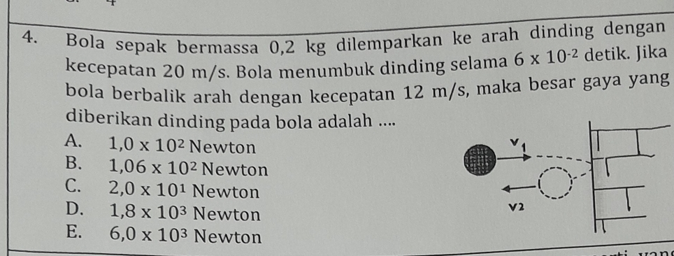 Bola sepak bermassa 0,2 kg dilemparkan ke arah dinding dengan
kecepatan 20 m/s. Bola menumbuk dinding selama 6* 10^(-2) detik. Jika
bola berbalik arah dengan kecepatan 12 m/s, maka besar gaya yang
diberikan dinding pada bola adalah ....
A. 1,0* 10^2N ewton
B. 1,06* 10^2 Newton
C. 2,0* 10^1 Newton
D. 1,8* 10^3 N ewton
E. 6,0* 10^3 ewton