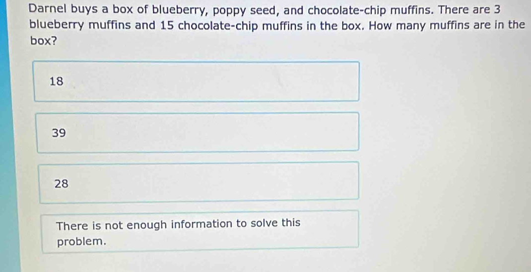 Darnel buys a box of blueberry, poppy seed, and chocolate-chip muffins. There are 3
blueberry muffins and 15 chocolate-chip muffins in the box. How many muffins are in the
box?
18
39
28
There is not enough information to solve this
problem.