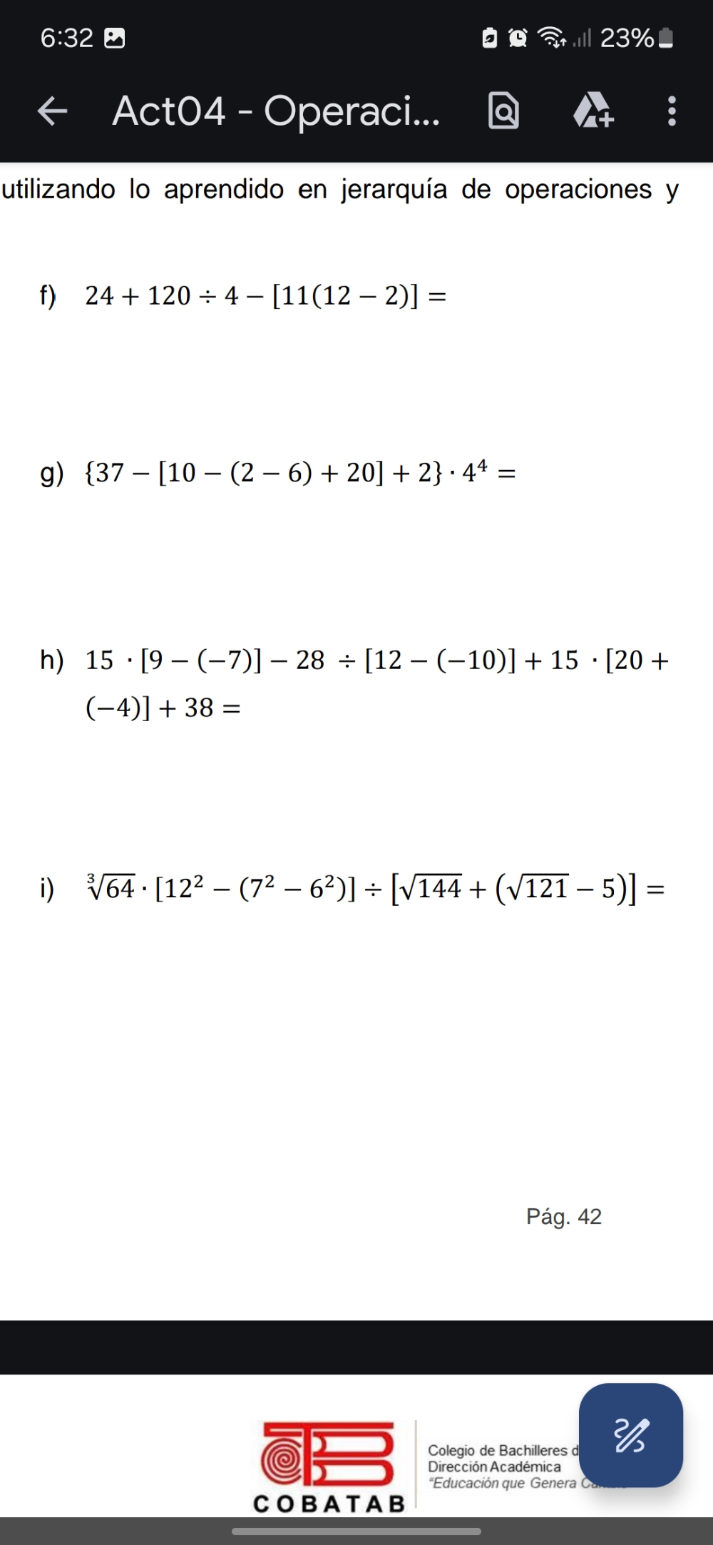 6:32 23% 
Act04 - Operaci... 
utilizando lo aprendido en jerarquía de operaciones y 
f) 24+120/ 4-[11(12-2)]=
g)  37-[10-(2-6)+20]+2 · 4^4=
h) 15· [9-(-7)]-28/ [12-(-10)]+15· [20+
(-4)]+38=
i) sqrt[3](64)· [12^2-(7^2-6^2)]/ [sqrt(144)+(sqrt(121)-5)]=
Pág. 42 
Colegio de Bachilleres d 
Dirección Académica 
'Educación que Genera Ó