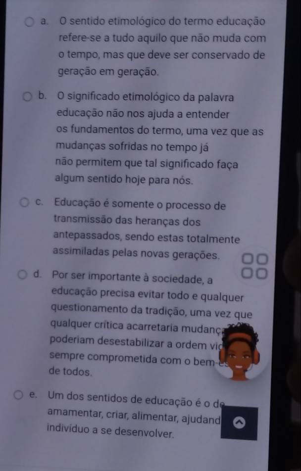 a. O sentido etimológico do termo educação
refere-se a tudo aquilo que não muda com
o tempo, mas que deve ser conservado de
geração em geração.
b. O significado etimológico da palavra
educação não nos ajuda a entender
os fundamentos do termo, uma vez que as
mudanças sofridas no tempo já
não permitem que tal significado faça
algum sentido hoje para nós.
c. Educação é somente o processo de
transmissão das heranças dos
antepassados, sendo estas totalmente
assimiladas pelas novas gerações.
d. Por ser importante à sociedade, a
educação precisa evitar todo e qualquer
questionamento da tradição, uma vez que
qualquer crítica acarretaria mudanç
poderiam desestabilizar a ordem vid
sempre comprometida com o bem-e
de todos.
e. Um dos sentidos de educação é o de
amamentar, criar, alimentar, ajudand
indivíduo a se desenvolver.