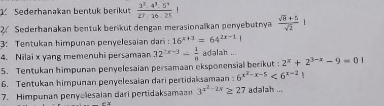 Sederhanakan bentuk berikut  (3^2.4^3.5^4)/27.16.25 !
2. Sederhanakan bentuk berikut dengan merasionalkan penyebutnya  (sqrt(8)+5)/sqrt(2) 
3: Tentukan himpunan penyelesaian dari : 16^(x+3)=64^(2x-1)!
4. Nilai x yang memenuhi persamaan 32^(2x-3)= 1/8  adalah ... 
5. Tentukan himpunan penyelesaian persamaan eksponensial berikut : 2^x+2^(3-x)-9=0|
6. Tentukan himpunan penyelesaian dari pertidaksamaan : 6^(x^2)-x-5<6^(x-2)!
7. Himpunan penyelesaian dari pertidaksamaan 3^(x^2)-2x≥ 27 adalah ...