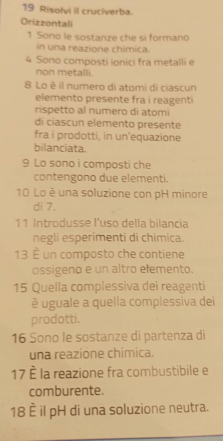 Risolvi il cruciverba. 
Orizzontali 
1 Sono le sostanze che si formano 
in una reazione chimica.
4 Sono composti ionici fra metalli e 
non metalli. 
8 Lo è il numero di atomi di ciascun 
elemento presente fra i reagenti 
rispetto al numero di atomi 
di ciascun elemento presente 
fra i prodotti, in un’equazione 
bilanciata. 
9 Lo sono i composti che 
contengono due elementi. 
10 Lo è una soluzione con pH minore 
di 7. 
11 Introdusse l’uso della bilancia 
negli esperimenti di chimica. 
13 É un composto che contiene 
ossigeno e un altro efemento. 
15 Quella complessiva dei reagenti 
é uguale a quella complessiva dei 
prodotti. 
16 Sono le sostanze di partenza di 
una reazione chimica. 
17 la reazione fra combustibile e 
comburente. 
18 È il pH di una soluzione neutra.