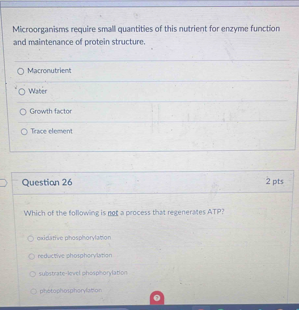 Microorganisms require small quantities of this nutrient for enzyme function
and maintenance of protein structure.
Macronutrient
Water
Growth factor
Trace element
Question 26 2 pts
Which of the following is not a process that regenerates ATP?
oxidative phosphorylation
reductive phosphorylation
substrate-level phosphorylation
photophosphorylation