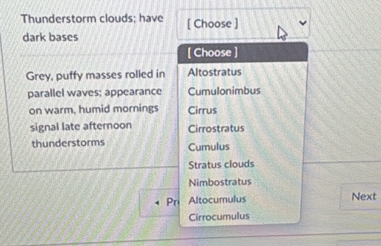 Thunderstorm clouds; have [ Choose ]
dark bases
[ Choose ]
Grey, puffy masses rolled in Altostratus
parallel waves; appearance Cumulonimbus
on warm, humid mornings Cirrus
signal late afternoon Cirrostratus
thunderstorms
Cumulus
Stratus clouds
Nimbostratus
Pr Altocumulus Next
Cirrocumulus