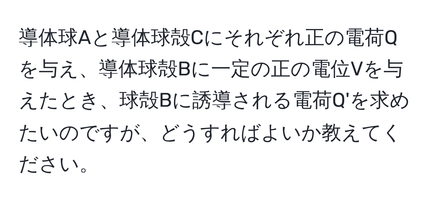 導体球Aと導体球殻Cにそれぞれ正の電荷Qを与え、導体球殻Bに一定の正の電位Vを与えたとき、球殻Bに誘導される電荷Q'を求めたいのですが、どうすればよいか教えてください。