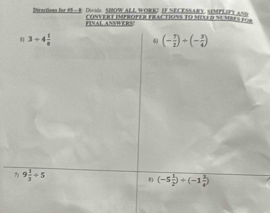 Directions for #5- 8 Divide. SHOW ALL WORK! IF NECESSARY. SIMPLIFY AND
CONVERT IMPROPER FRACTIONS TO MIXED NUMBES FG
FINAL ANSWERS!