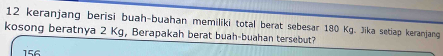 keranjang berisi buah-buahan memiliki total berat sebesar 180 Kg. Jika setiap keranjang 
kosong beratnya 2 Kg, Berapakah berat buah-buahan tersebut?
156