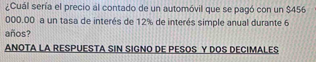 ¿Cuál sería el precio al contado de un automóvil que se pagó con un $456
000.00 a un tasa de interés de 12% de interés simple anual durante 6
años? 
ANOTA LA RESPUESTA SIN SIGNO DE PESOS Y DOS DECIMALES