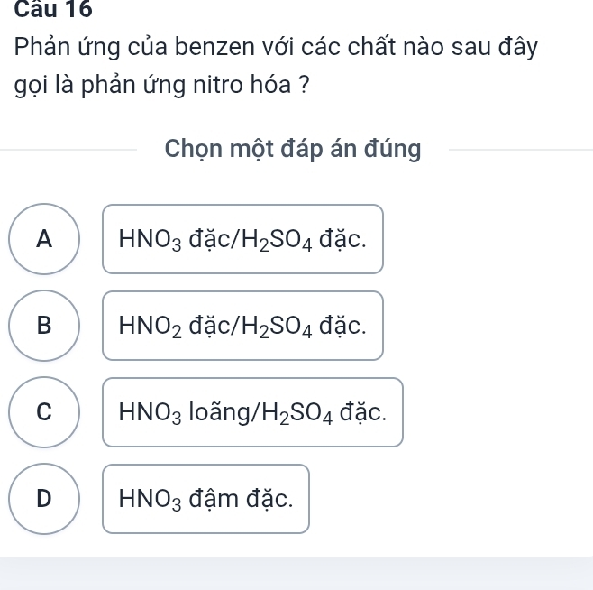 Phản ứng của benzen với các chất nào sau đây
gọi là phản ứng nitro hóa ?
Chọn một đáp án đúng
A HNO_3 đặc/ H_2SO_4 đặc.
B HNO_2 đặc/ H_2SO_4 đặc.
C HNO_3 loãng, H_2SO_4 đặc.
D HNO_3 đậm đặc.