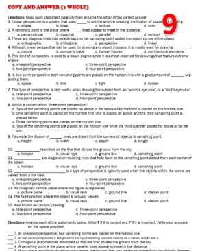 COPY AND ANSWER (1 WHOLE)
Directions: Read each statement carefully then encircle the letter of the correct answer. $. Lnear perspective is a exster that vses to aid the artist in creating the illusion of space ing
2. A vanishing point is the place where a. perpendicular b. diagional D. lines  lines annen to meet in the dinfan ce c. parale 0. 1#ur4
3. These are diagonal lines that recede back to the vanishine point added from each corner of the object d. vertical d. linea
a. orthographic B. orthegonal C. perkpective
4. Although linear perspective can be used for drawing any object in space. it is mostly used for drawing_
a nature s. company logios c. human figures
S. This kind of perspective is used to a lesser degree since it is a imost reserved for draiings that feature extreme d. architectural elemen t
anges é. one point perspective o, three point perspective
b. tea-point perspective d. four-point pempective
arating them. 6. In two-point perspective both vanishing points are placed on the horzon line with a good amount of_
a spaot D. line é hgnt
7. This type of pempective is very useful when drawing the subject from an "worm's eye view" or a "bird's-eye view". d. bordo
b. Two-point perspective a. Crie-point perspective c. Three-point perspective
8 which in comect about tree no nt nempective d. Four-point perspective
a. Two of the vanishing points are placed far above or far below while the third is placed on the horlson line.
b. One uanishing point is placed on the horizon line, one is placed on above and the third vanishing point is
p'aced be'ou
o. Three vanishing points are placed on the horigon tne.
d. Two of the vanishing points are placed on the horizan line while the third is either placed far abave or far be
low
9. To create the illusion of a. height _a w ct , kines are drawn from the comers of objects to vanishing point. C. desth d. length
described as the line that divides the ground from the sky.
10. a. horizon i. visual ray$ c. ground l ine d. vanishing point
11 _are ciagonal or receding lines that fade back to the vanishing point added from each camer of
the abject. à horizon B. viskua' neys c. ground l ine d. vanishing poknt
12
viewed from a flat view. a. one point perspective  is a type of pempective is typically used when the objects within the scene are
B. tea-point perspéctive c. three point perspective
55. An imaginary vertical plane where the figure is reglatered t. visuell nays d. four-point perpective c. gound lne d. station point
a pécture piane
14. The fixed position where the object is actually viewed.
15. Also known as Oblique Drawing a One-point perssective a. picture plane b. visuell nays c. ground line d. station poi==
D. Two-poknt perspective d. Four-point perspective c. Three-point perspective
Dinectiona: Analyze each of the statements below, White T if it is comect and F if it is incorrect. Write your answers
on the space privided
_1. In one-point perspective, two varishing points are placed on the horzon line.
_
2. In one cort pempective it hings art to 1e by presesting a scme exactly as a wever would see it
_
3. Orthogonal is sometimes described as the line that divides the ground from the sky
_
4. A vanishing point is the place where paralel lines appear to meet in the distance