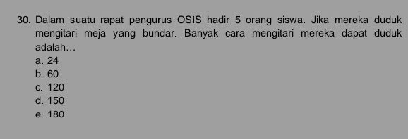 Dalam suatu rapat pengurus OSIS hadir 5 orang siswa. Jika mereka duduk
mengitari meja yang bundar. Banyak cara mengitari mereka dapat duduk
adalah...
a. 24
b. 60
c. 120
d. 150
e. 180