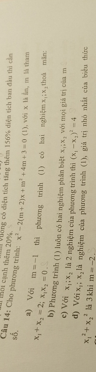 mối cạnh thêm 20%. 
Vuống có diện tích tăng thêm 156% diện tích ban đầu thì cần 
số. 
Câu 14: Cho phương trình: x^2-2(m+2)x+m^2+4m+3=0 (1), với x là ẩn, m là tham 
a) Với
x_1+x_2=2; x_1x_2=0 m=-1 thì phương trình (1) có hai nghiệm x_1; x_2 thoả mãn: 
b) Phương trình (1) luôn có hai nghiệm phân biệt x_1; x_2 với mọi giá trị của m
c) Với x_1; x_2 là 2 nghiệm của phương trình thì (x_1-x_2)^2=4
d) Với X_1 X_2 là nghiệm của phương trình (1), giá trị nhỏ nhất của biểu thức
x_1^2+x_2^2 là 3 khi m=-2