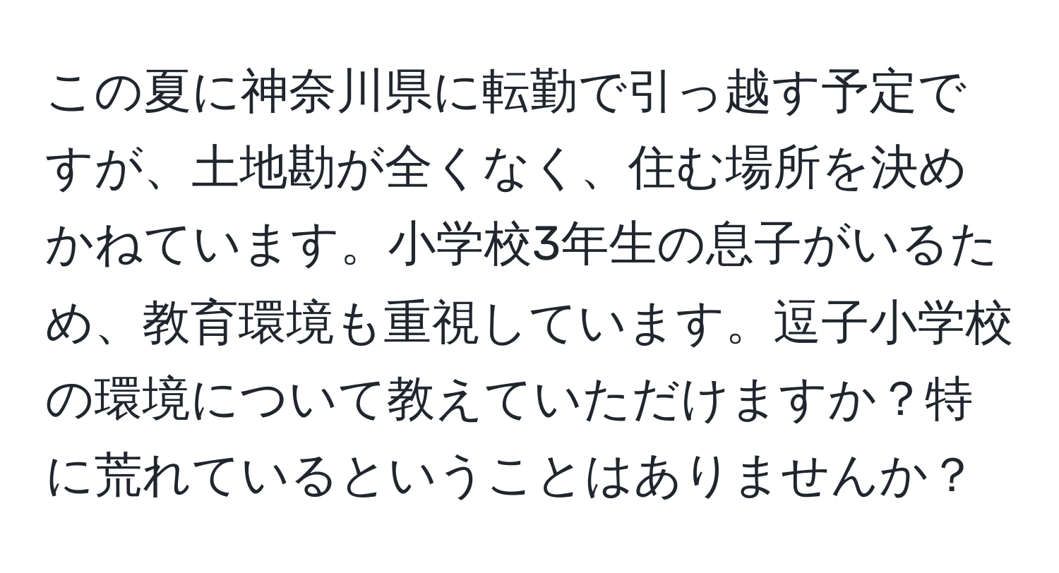 この夏に神奈川県に転勤で引っ越す予定ですが、土地勘が全くなく、住む場所を決めかねています。小学校3年生の息子がいるため、教育環境も重視しています。逗子小学校の環境について教えていただけますか？特に荒れているということはありませんか？