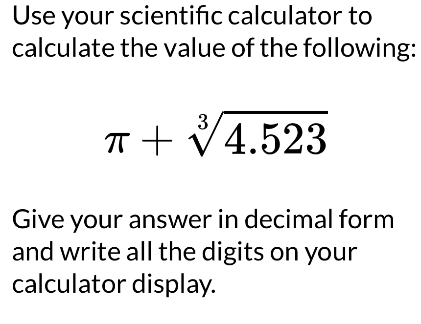 Use your scientifc calculator to 
calculate the value of the following:
π +sqrt[3](4.523)
Give your answer in decimal form 
and write all the digits on your 
calculator display.