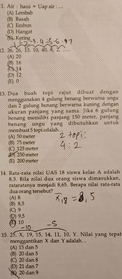 Air : haus = Uap air : ...
(A) Lembab
(B) Basah
(C) Embun
(D) Hangat
(E) Kering
12. 26, 26, 13, 10, 40, 8, 2, ....
(A) 20
(B) 16
(C) 14
(D) 12
(E) 0
13. Dua buah topi rajut dibuat dengan
menggunakan 4 gulung benang berwarna ungu
dan 2 gulung benang berwarna kuning dengan
ukuran panjang yang sama. Jika 6 gulung
benang memilik i panjang 150 meter, panjang
benang ungu yang dibutuhkan untuk
membuat 5 topi adalah.
(A) 50 meter
(B) 75 meter
(C) 125 meter
(D) 250 meter
(E) 200 meter
14. Rata-rata nilai UAS 18 siswa kelas A adalah
8,5. Bila nilai dua orang siswa dimasukkan,
rataratanya menjadi 8,65. Berapa nilai rata-rata
dua orang tersebut?
(A) 8
(B) 8, 5
(C) 9
(D) 9, 5
E 10
15. 25, X, 19, 15, 14, 11, 10, Y. Nilai yang tepat
menggantikan X dan Y adalah..
(A) 15 dan 5
(B) 20 dan 5
(C) 20 dan 8
(D) 21 dan 7
E 20 dan 9