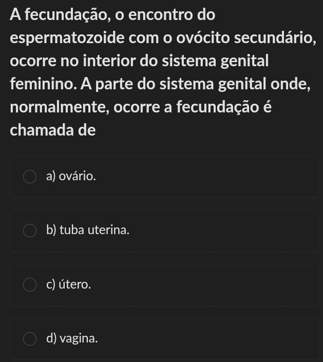 A fecundação, o encontro do
espermatozoide com o ovócito secundário,
ocorre no interior do sistema genital
feminino. A parte do sistema genital onde,
normalmente, ocorre a fecundação é
chamada de
a) ovário.
b) tuba uterina.
c) útero.
d) vagina.