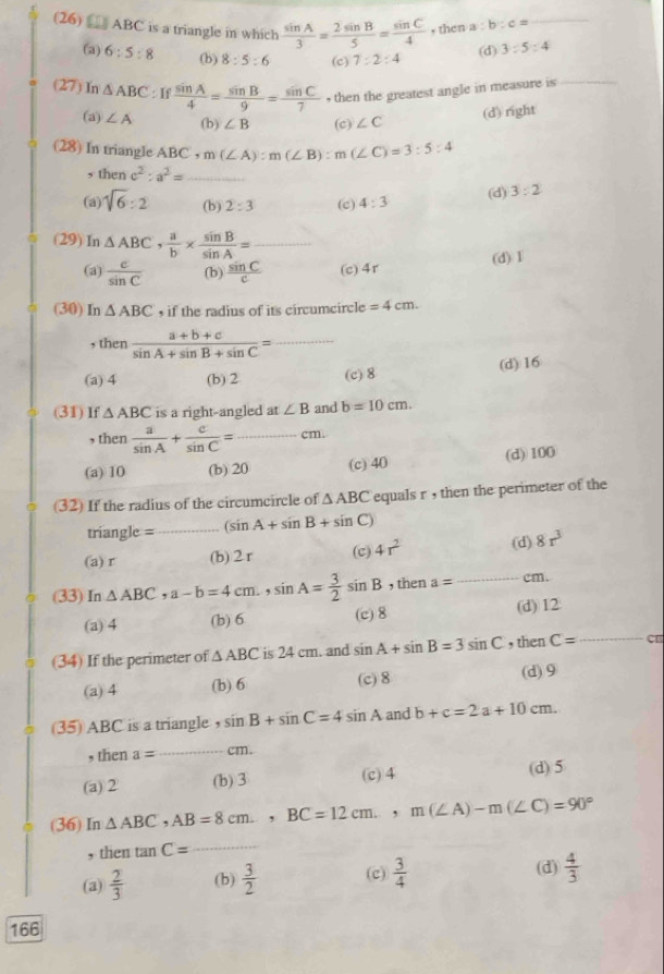 (26)  ABC is a triangle in which  sin A/3 = 2sin B/5 = sin C/4  , then a : b:c= _
(a) 6:5:8 (b) 8:5:6 (c) 7:2:4
(d) 3:5:4
(27) In △ ABC:If sin A/4 = sin B/9 = sin C/7  • then the greatest angle in measure is_
(a) ∠ A (b) ∠ B (c) ∠ C
(d) right
(28) In triangle ABC,m(∠ A):m(∠ B):m(∠ C)=3:5:4
, then c^2:a^2= _
(a) sqrt(6):2 (b) 2:3 (c) 4:3
(d) 3:2
(29) In △ ABC, a/b *  sin B/sin A = _
(a)  c/sin C  (b)  sin C/c  (c) 4r (d) 1
(30) In △ ABC , if the radius of its circumcircle =4cm.
, then  (a+b+c)/sin A+sin B+sin C = _
(a) 4 (b) 2 (c) 8 (d) 16
(31)lf △ ABC is a right-angled at∠ B and b=10cm.
, then  a/sin A + c/sin C = _cm.
(a) 10 (b) 20 (c)40 (d) 100
(32) If the radius of the circumcircle of △ ABC equals r , then the perimeter of the
triangle =_ (sin A+sin B+sin C)
(a) r (b) 2 r (c) 4r^2 (d) 8r^3
(33) In △ ABC,a-b=4cm.,sin A= 3/2 sin B , then a= _ cm.
(a) 4 (b) 6 (c) 8 (d) 12
(34) If the perimeter of △ ABC is 24 cm. and sin A+sin B=3sin C , then C= _ CB
(a) 4 (b) 6 (c) 8
(d)9
(35) ABC is a triangle , sin B+sin C=4sin A and b+c=2a+10cm.
, then a= _cm.
(a) 2 (b) ③ (c) 4 (d) 5
(36) In △ ABC AB=8cm, BC=12cm,m(∠ A)-m(∠ C)=90°
, then tan C= _
(a)  2/3  (b)  3/2  (c)  3/4 
(d)  4/3 
166