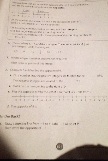Two numbers that are located on opposite sides of 0 on a number line
and are the same distance from 0 are opposites.
On the number line above, —4 and 4 are on opposite sides of 9.
Each is 4 units from 0, so they are opposites.
The counting numbers, their opposites, and 0 are integers.
15 is an integer because it is a counting number.
-15 is an integer because it is the opposite of the counting number 15.
-(-15)=15
1. The numbers 4, -7, and 0 are integers. The numbers 4.5 and  1/2  are
not integers. Circle the integers.
-2.5 0 - 9  3/4  16 -4.8
2. Which integer is neither positive nor negative?
What is the opposite of this integer?
3. Complete 3a-3d to find the opposite of 9.
a. On a number line, the positive integers are located to the of 0.
The negative integers are located to the of 0.
). Plot 9 on the number line to the right of 0.
c. Plot the opposite of 9 to the left of 0 so that it is 9 units from 0.
d. The opposite of 9 is
On the Back!
4. Draw a number line from —5 to 5. Label —3 as point P.
Then write the opposite of −3.
R 2-1