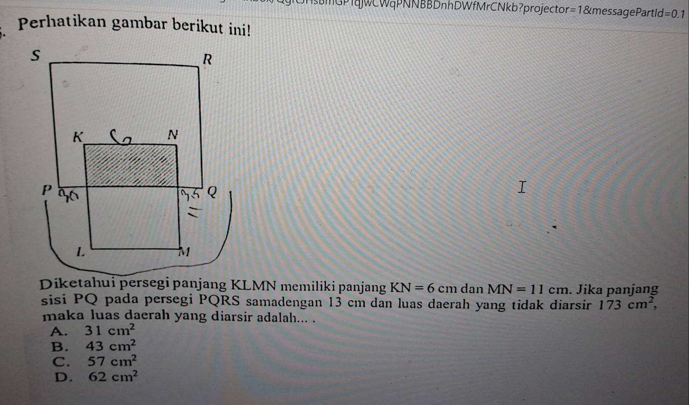 BMGPTqWCWqPNNBBDnhDWfMrCNkb?projector =1 &message Partle d=0.1
Perhatikan gambar berikut ini!
KN=6cm dan MN=11cm. Jika panjang
sisi PQ pada persegi PQRS samadengan 13 cm dan luas daerah yang tidak diarsir 173cm^2, 
maka luas daerah yang diarsir adalah... .
A. 31cm^2
B. 43cm^2
C. 57cm^2
D. 62cm^2