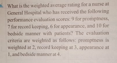 What is the weighted average rating for a nurse at 
General Hospital who has received the following 
performance evaluation scores: 9 for promptness,
7 for record keeping, 6 for appearance, and 10 for 
bedside manner with patients? The evaluation 
criteria are weighted as follows: promptness is 
weighted at 2, record keeping at 3, appearance at
1, and bedside manner at 4.