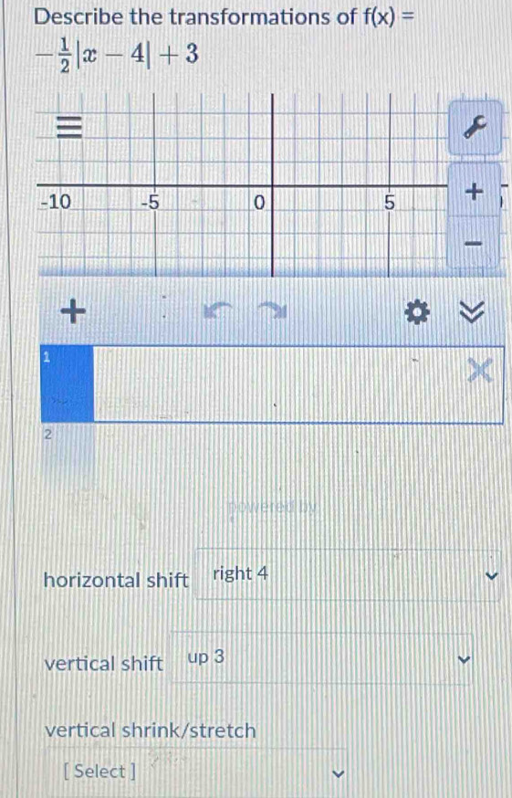 Describe the transformations of f(x)=
- 1/2 |x-4|+3
+ 
+ .
1
2
powerei 
horizontal shift right 4
vertical shift up3
vertical shrink/stretch 
[ Select ]