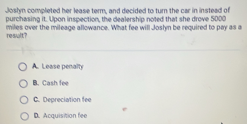 Joslyn completed her lease term, and decided to turn the car in instead of
purchasing it. Upon inspection, the dealership noted that she drove 5000
miles over the mileage allowance. What fee will Joslyn be required to pay as a
result?
A. Lease penalty
B. Cash fee
C. Depreciation fee
D.Acquisition fee