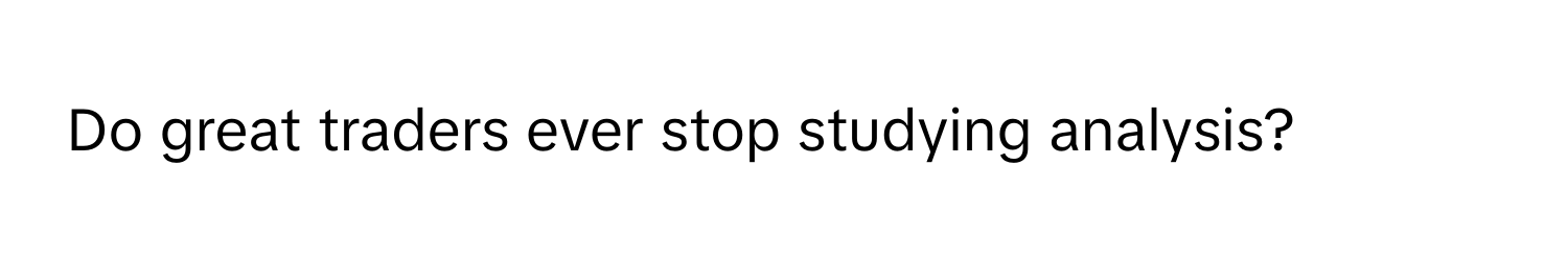 Do great traders ever stop studying analysis?