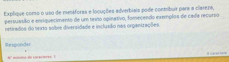 Explique como o uso de metáforas e locuções adverbiais pode contribuir para a clareza, 
persuasão e enriquecimento de um texto opinativo, fornecendo exemplos de cada recurso 
retirados do texto sobre diversidade e inclusão nas organizações. 
Responder 
N° minimo de caracteres. 1 0 caractere