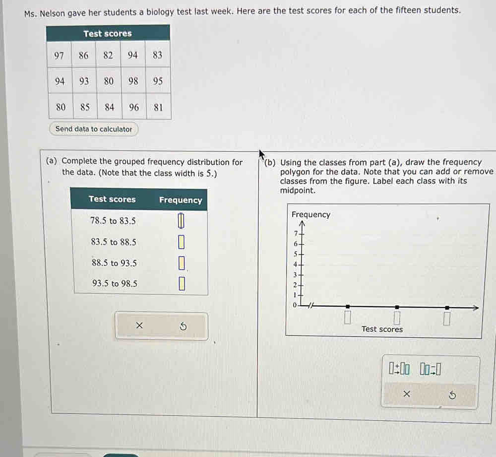 Ms. Nelson gave her students a biology test last week. Here are the test scores for each of the fifteen students. 
d data to calculator 
(a) Complete the grouped frequency distribution for (b) Using the classes from part (a), draw the frequency 
the data. (Note that the class width is 5.) polygon for the data. Note that you can add or remove 
classes from the figure. Label each class with its 
midpoint. 
Test scores Frequency
78.5 to 83.5
83.5 to 88.5
88.5 to 93.5
93.5 to 98.5
×
□ beginarrayr +□  to endarray □ □ □ =□
×