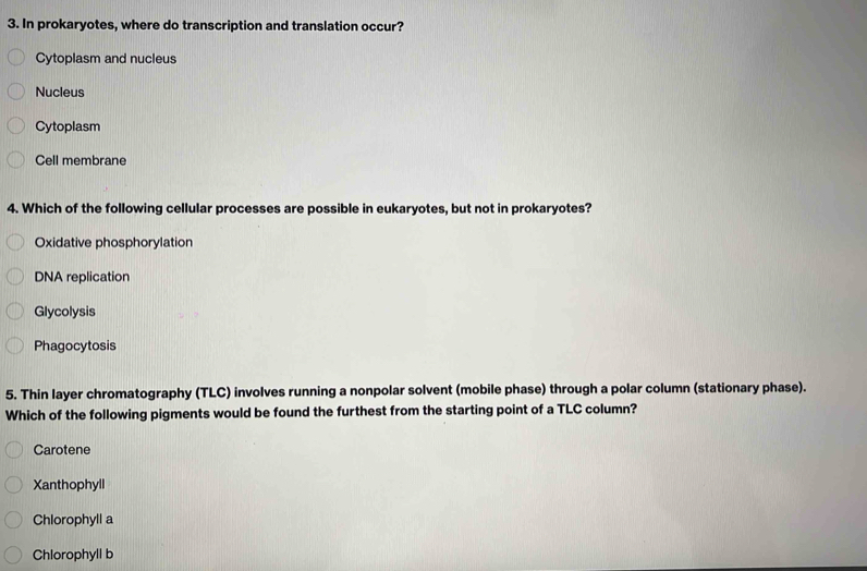 In prokaryotes, where do transcription and translation occur?
Cytoplasm and nucleus
Nucleus
Cytoplasm
Cell membrane
4. Which of the following cellular processes are possible in eukaryotes, but not in prokaryotes?
Oxidative phosphorylation
DNA replication
Glycolysis
Phagocytosis
5. Thin layer chromatography (TLC) involves running a nonpolar solvent (mobile phase) through a polar column (stationary phase).
Which of the following pigments would be found the furthest from the starting point of a TLC column?
Carotene
Xanthophyll
Chlorophyll a
Chlorophyll b