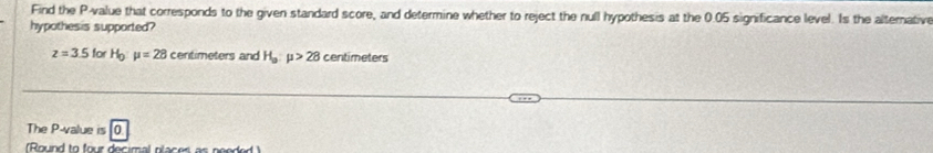Find the P -value that corresponds to the given standard score, and determine whether to reject the null hypothesis at the 0.05 significance level. Is the alternative 
hypothesis supported?
z=3.5 for H_0:mu =28 centimeters and H_o:mu >28 centimeters
The P -value is 0
(Round to four decimal places as needed)