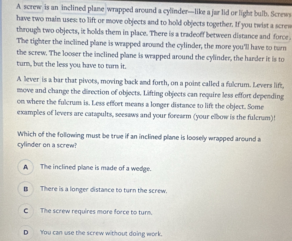 A screw is an inclined plane wrapped around a cylinder—like a jar lid or light bulb. Screws
have two main uses: to lift or move objects and to hold objects together. If you twist a screw
through two objects, it holds them in place. There is a tradeoff between distance and force .
The tighter the inclined plane is wrapped around the cylinder, the more you’ll have to turn
the screw. The looser the inclined plane is wrapped around the cylinder, the harder it is to
turn, but the less you have to turn it.
A lever is a bar that pivots, moving back and forth, on a point called a fulcrum. Levers lift,
move and change the direction of objects. Lifting objects can require less effort depending
on where the fulcrum is. Less effort means a longer distance to lift the object. Some
examples of levers are catapults, seesaws and your forearm (your elbow is the fulcrum)!
Which of the following must be true if an inclined plane is loosely wrapped around a
cylinder on a screw?
A The inclined plane is made of a wedge.
B There is a longer distance to turn the screw.
C The screw requires more force to turn.
D You can use the screw without doing work.