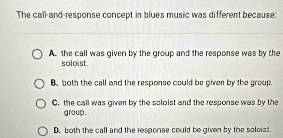 The call-and-response concept in blues music was different because:
A. the call was given by the group and the response was by the
soloist.
B. both the call and the response could be given by the group.
C. the call was given by the soloist and the response was by the
group.
D. both the call and the response could be given by the soloist.