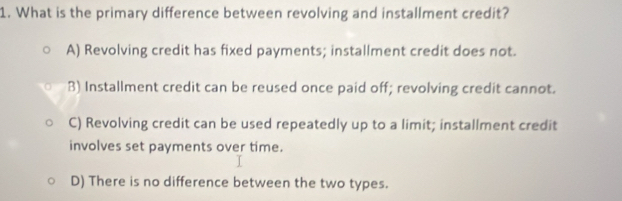 What is the primary difference between revolving and installment credit?
A) Revolving credit has fixed payments; installment credit does not.
B) Installment credit can be reused once paid off; revolving credit cannot.
C) Revolving credit can be used repeatedly up to a limit; installment credit
involves set payments over time.
D) There is no difference between the two types.