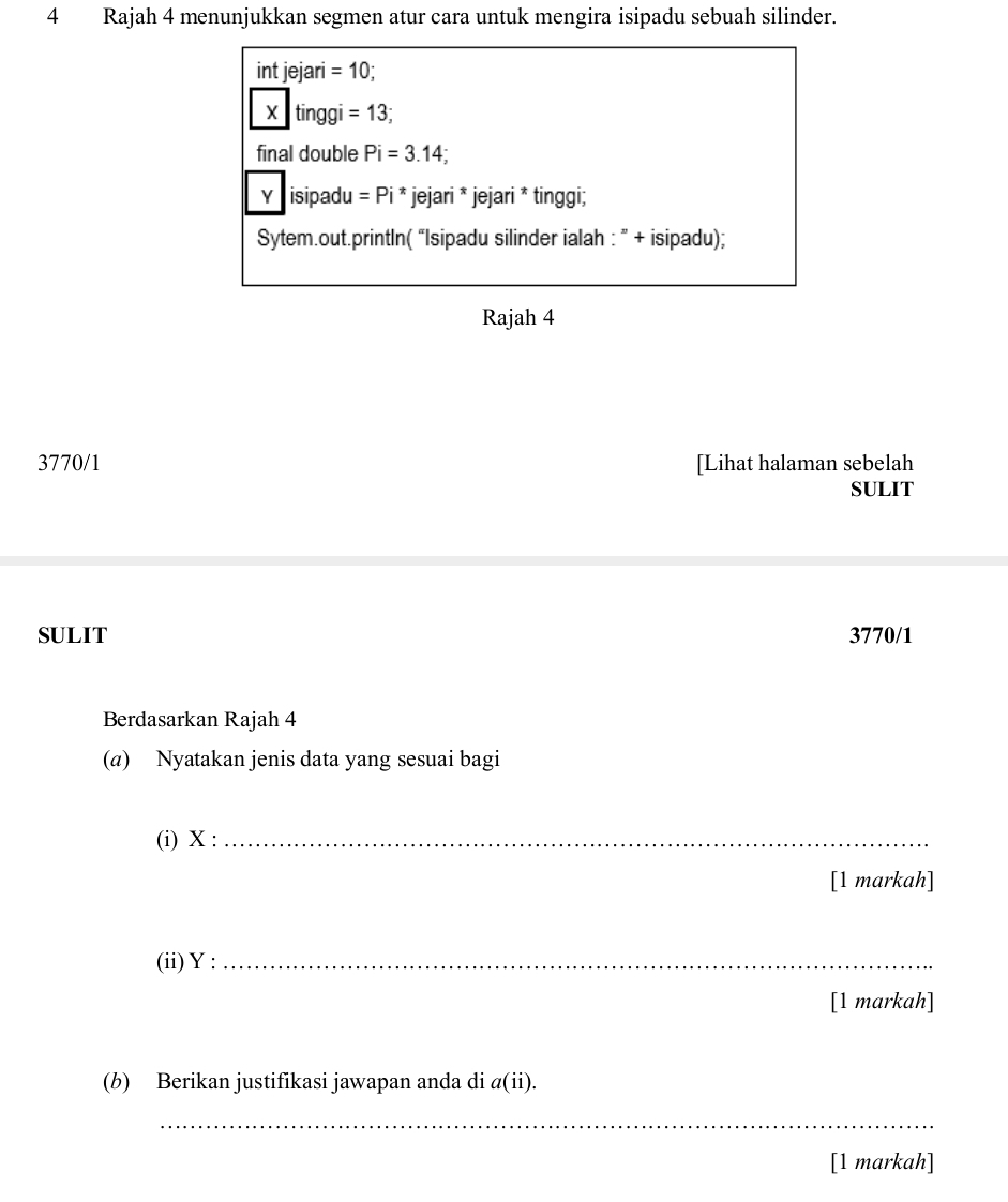 Rajah 4 menunjukkan segmen atur cara untuk mengira isipadu sebuah silinder. 
int jejari =10
X tinggi =13
final double Pi=3.14;
Y isipadu =Pi *jejari * jejari * tinggi; 
Sytem.out.printIn( “Isipadu silinder ialah : ” + isipadu); 
Rajah 4 
3770/1 [Lihat halaman sebelah 
SULIT 
SULIT 3770/1 
Berdasarkan Rajah 4 
(a) Nyatakan jenis data yang sesuai bagi 
(i) X :_ 
[1 markah] 
(ii) Y :_ 
[1 markah] 
(b) Berikan justifikasi jawapan anda di a(ii). 
_ 
[1 markah]