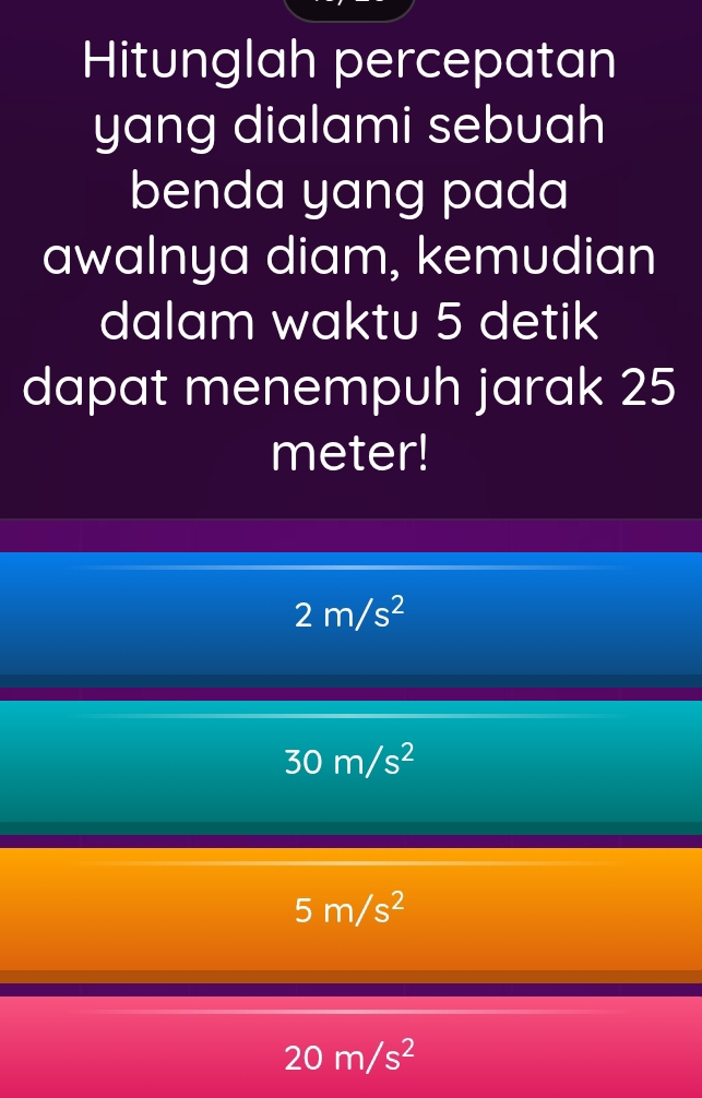 Hitunglah percepatan
yang dialami sebuah
benda yang pada
awalnya diam, kemudian
dalam waktu 5 detik
dapat menempuh jarak 25
meter!
2m/s^2
30m/s^2
5m/s^2
20m/s^2