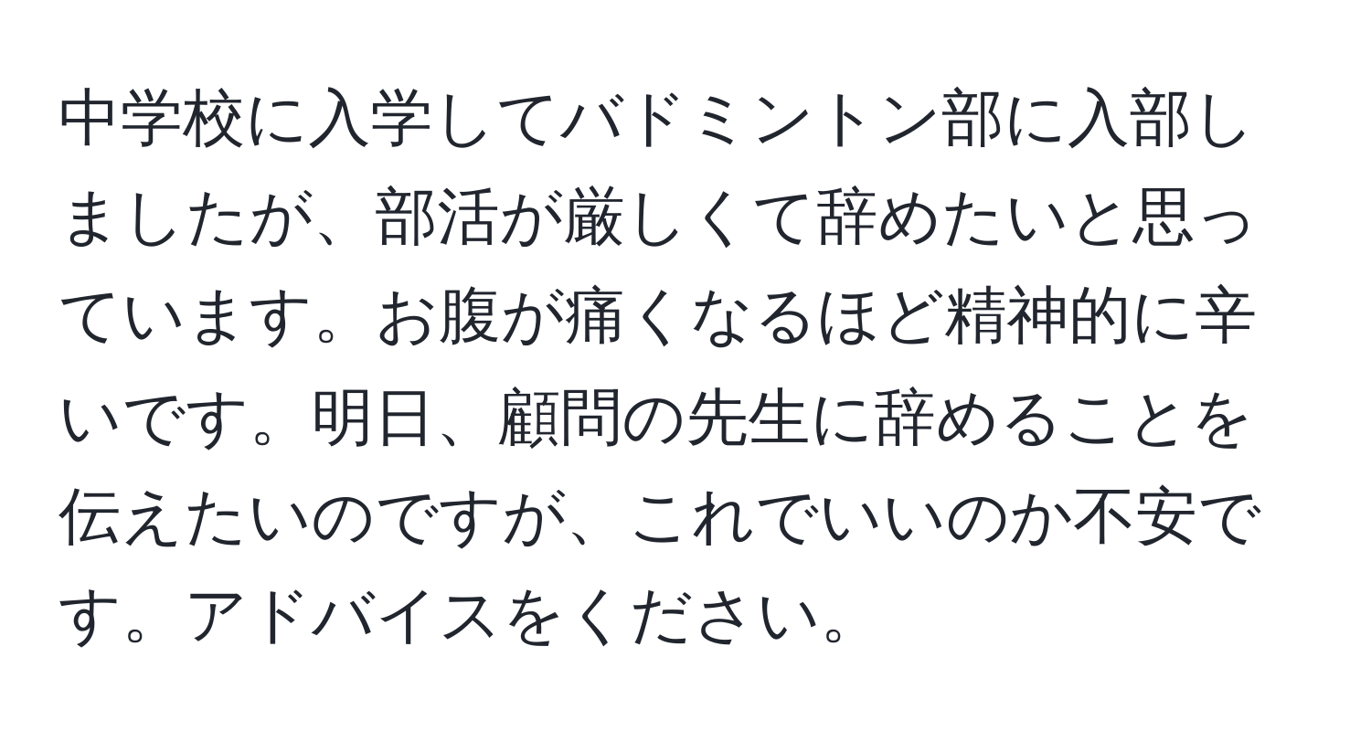 中学校に入学してバドミントン部に入部しましたが、部活が厳しくて辞めたいと思っています。お腹が痛くなるほど精神的に辛いです。明日、顧問の先生に辞めることを伝えたいのですが、これでいいのか不安です。アドバイスをください。