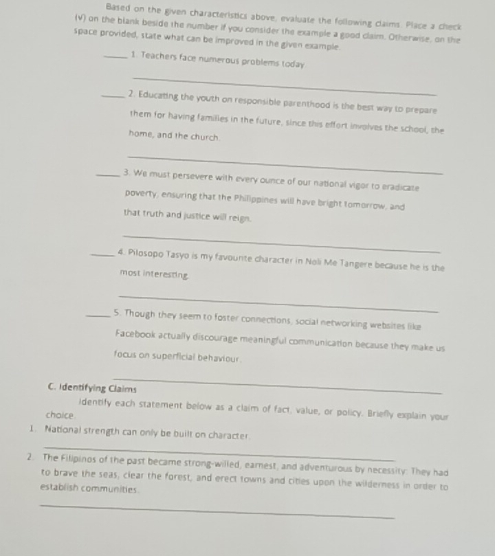 Based on the given characteristics above, evaluate the following claims. Place a check 
(V) on the blank beside the number if you consider the example a good claim. Otherwise, on the 
space provided, state what can be improved in the given example. 
_1. Teachers face numerous problems today 
_ 
_2. Educating the youth on responsible parenthood is the best way to prepare 
them for having families in the future, since this effort involves the school, the 
home, and the church. 
_ 
_3. We must persevere with every ounce of our national vigor to eradicate 
poverty, ensuring that the Philippines will have bright tomorrow, and 
that truth and justice will reign. 
_ 
_4. Pilosopo Tasyo is my favounte character in Noli Me Tangere because he is the 
most interesting 
_ 
_5. Though they seem to foster connections, social networking websites like 
Facebook actually discourage meaningful communication because they make us 
focus on superficial behaviour . 
_ 
C. Identifying Claims 
identify each statement below as a claim of fact, value, or policy. Briefly explain your 
choice 
1. National strength can only be built on character. 
_ 
2. The Filipinos of the past became strong-willed, earnest, and adventurous by necessity: They had 
to brave the seas, clear the forest, and erect towns and cities upon the wilderness in order to 
establish communities. 
_