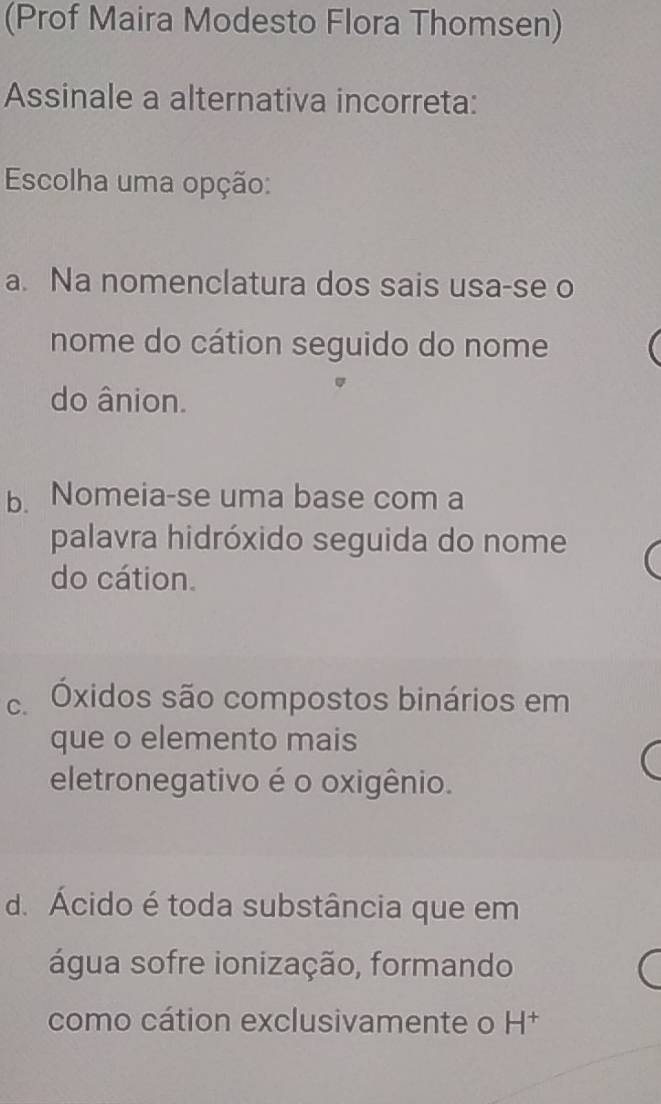 (Prof Maira Modesto Flora Thomsen)
Assinale a alternativa incorreta:
Escolha uma opção:
a. Na nomenclatura dos sais usa-se o
nome do cátion seguido do nome
do ânion.
b. Nomeia-se uma base com a
palavra hidróxido seguida do nome
do cátion.
Óxidos são compostos binários em
que o elemento mais
eletronegativo é o oxigênio.
d. Ácido é toda substância que em
água sofre ionização, formando
como cátion exclusivamente o H†