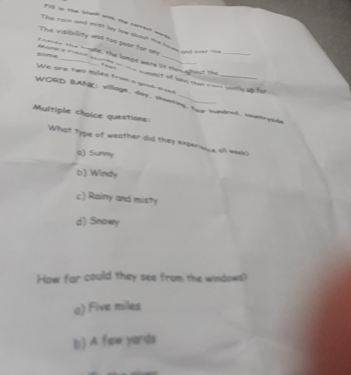 Fill in the blank with the carrect wurds
The rain and mist lay low sbout the hnvse and over the
The visibility was too poor for am
Enside the house, the lamps were lit thraughout the Morks ' e
Somtve
We are two miles from a good-sized
is summit of land that rises pently up for
WORD BANK: village, day, shooting. four hundred. countryside
Multiple choice questions:
What type of weather did they expenence all week?
a) Sunny
b) Windy
c) Rainy and misty
d) Snowy
How far could they see from the windows?
a) Five miles
b) A few yards